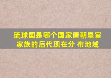 琉球国是哪个国家唐朝皇室家族的后代现在分 布地域